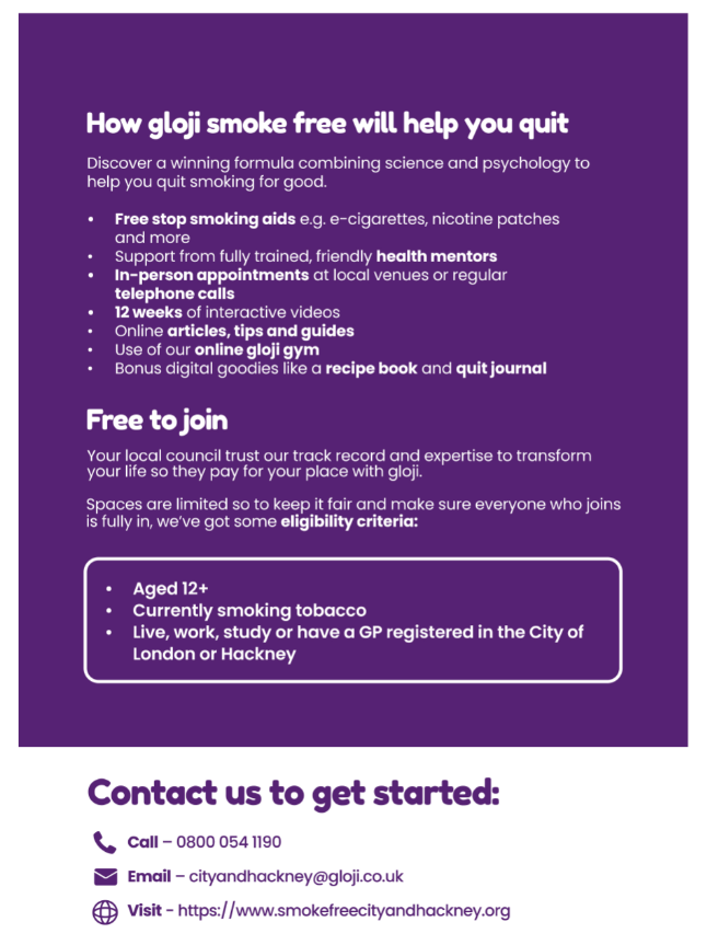 How gloji smoke free will help you quit. Discover a winning formula combining science and psychology to help you quit smoking for good. Free stop smoking aids e.g e-cigarettes, nicotine patches and more. Support from fully trained and friendly health members. In-person appointments at local venues or regular telephone calls. 12 weeks of interactive videos. Online articles, tips and guides. Use of our online gloji gym. Bonus digital goodies like a recipe book and quit journal. Free to join. Your local council trust our track record and expertise to transform your life so they pay for your place with gloji. Spaces are limited so to keep it fair and make sure everyone who joins is fully in, we've got some eligibility criteria: Aged 12+, currently smoking tobacco and live, work or have a GP register in the City of London or Hackney.