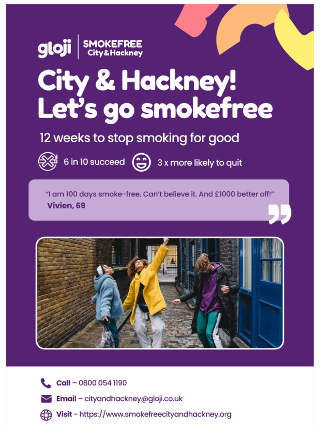 City & Hackney! Let's go smokefree. 12 weeks to stop smoking for good. 6 in 10 succeed. 3x more likely to quit. 'I am 100 days smoke-free. Can't beliebe it. And £1000 better off!' Vivien, 69. Call 08000541190. Email cityandhackney@gloji.co.uk. Visit www.smokefreecityandhackney.org